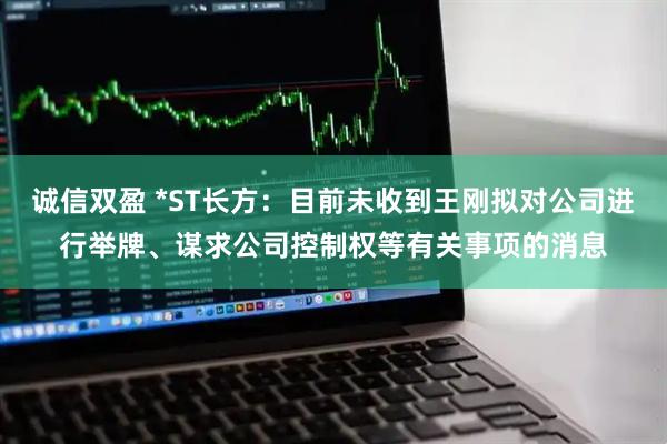 诚信双盈 *ST长方：目前未收到王刚拟对公司进行举牌、谋求公司控制权等有关事项的消息
