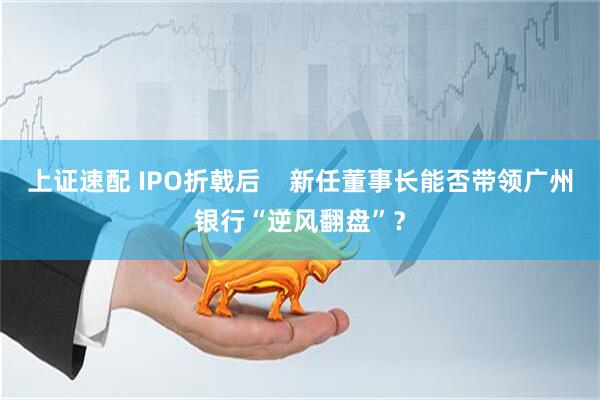 上证速配 IPO折戟后    新任董事长能否带领广州银行“逆风翻盘”？