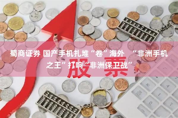 蜀商证券 国产手机扎堆“卷”海外   “非洲手机之王”打响“非洲保卫战”