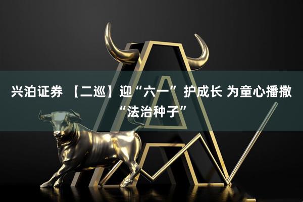 兴泊证券 【二巡】迎“六一” 护成长 为童心播撒“法治种子”