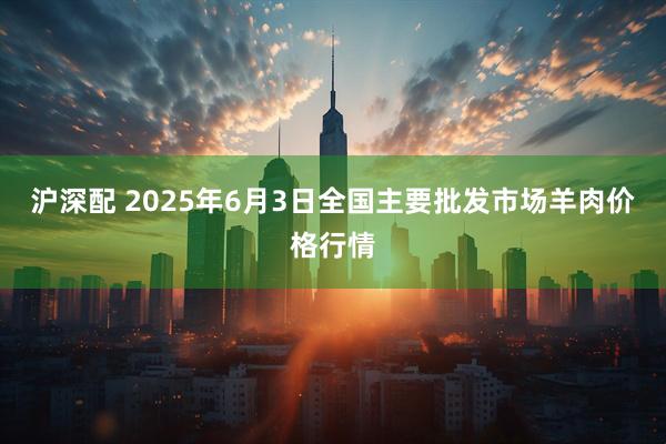 沪深配 2025年6月3日全国主要批发市场羊肉价格行情