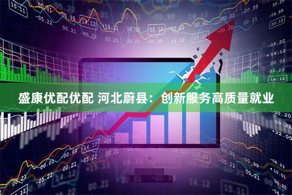 盛康优配优配 河北蔚县：创新服务高质量就业