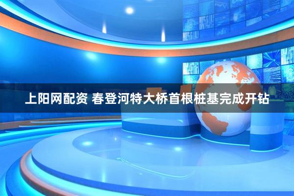 上阳网配资 春登河特大桥首根桩基完成开钻