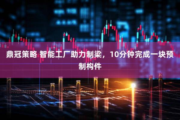 鼎冠策略 智能工厂助力制梁，10分钟完成一块预制构件