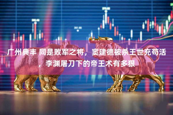 广州典丰 同是败军之将，窦建德被杀王世充苟活，李渊屠刀下的帝王术有多狠
