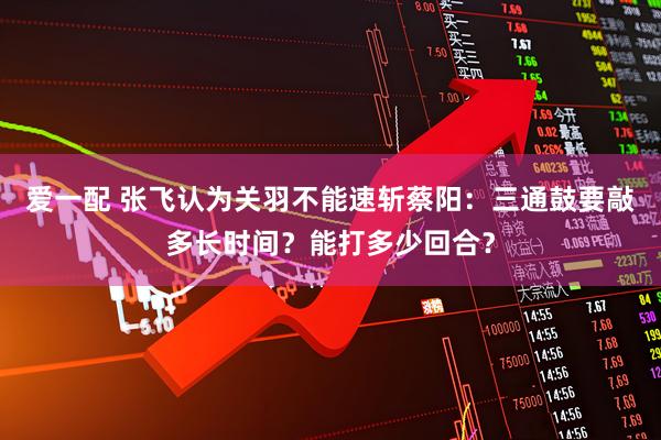 爱一配 张飞认为关羽不能速斩蔡阳：三通鼓要敲多长时间？能打多少回合？