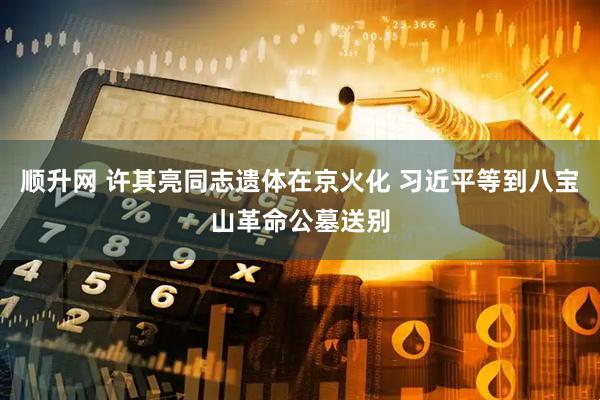 顺升网 许其亮同志遗体在京火化 习近平等到八宝山革命公墓送别