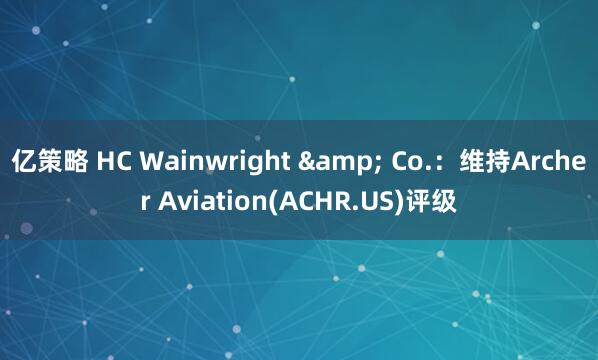 亿策略 HC Wainwright & Co.：维持Archer Aviation(ACHR.US)评级