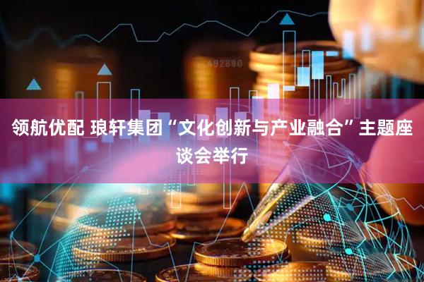 领航优配 琅轩集团“文化创新与产业融合”主题座谈会举行