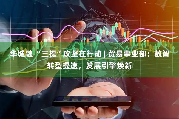 华城融 “三提”攻坚在行动 | 贸易事业部：数智转型提速，发展引擎焕新