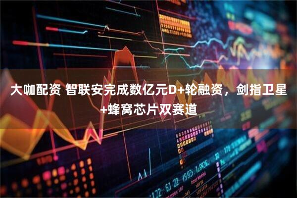 大咖配资 智联安完成数亿元D+轮融资，剑指卫星+蜂窝芯片双赛道