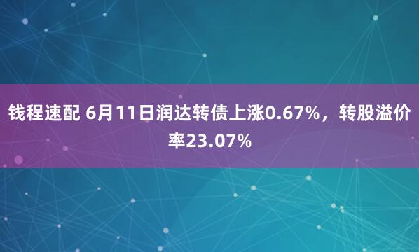 钱程速配 6月11日润达转债上涨0.67%，转股溢价率23.07%