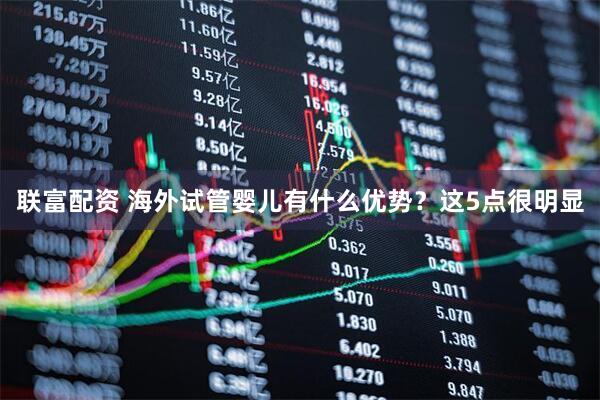 联富配资 海外试管婴儿有什么优势？这5点很明显