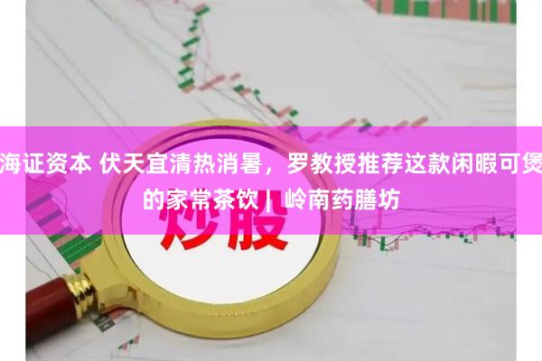 海证资本 伏天宜清热消暑，罗教授推荐这款闲暇可煲的家常茶饮 |  岭南药膳坊