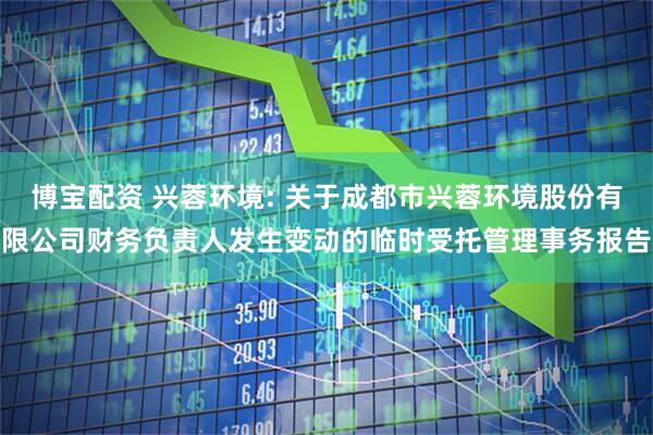 博宝配资 兴蓉环境: 关于成都市兴蓉环境股份有限公司财务负责人发生变动的临时受托管理事务报告