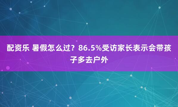 配资乐 暑假怎么过？86.5%受访家长表示会带孩子多去户外