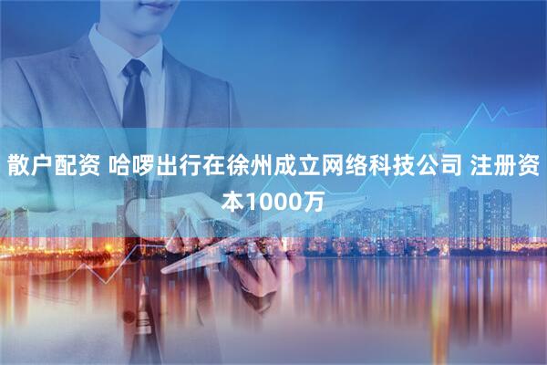 散户配资 哈啰出行在徐州成立网络科技公司 注册资本1000万