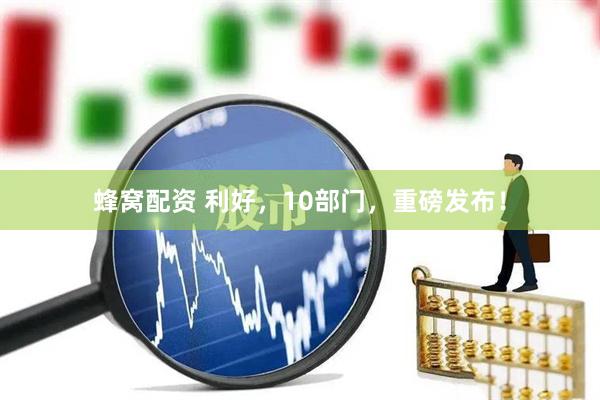 蜂窝配资 利好，10部门，重磅发布！