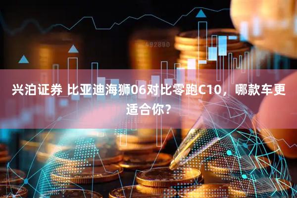兴泊证券 比亚迪海狮06对比零跑C10，哪款车更适合你？