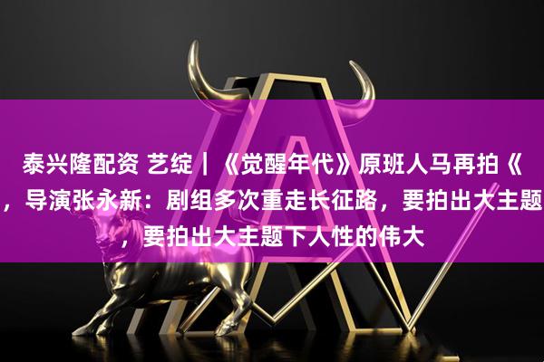泰兴隆配资 艺绽｜《觉醒年代》原班人马再拍《伟大的长征》，导演张永新：剧组多次重走长征路，要拍出大主题下人性的伟大