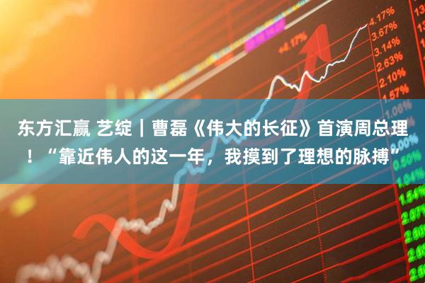 东方汇赢 艺绽｜曹磊《伟大的长征》首演周总理！“靠近伟人的这一年，我摸到了理想的脉搏”