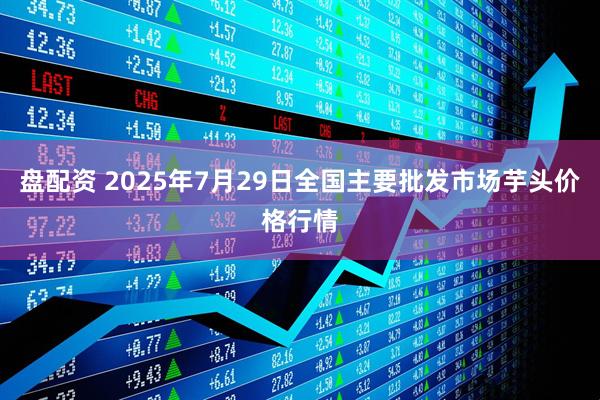 盘配资 2025年7月29日全国主要批发市场芋头价格行情