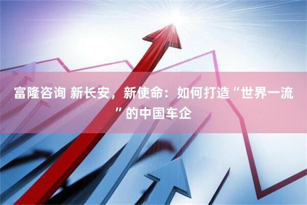 富隆咨询 新长安，新使命：如何打造“世界一流”的中国车企