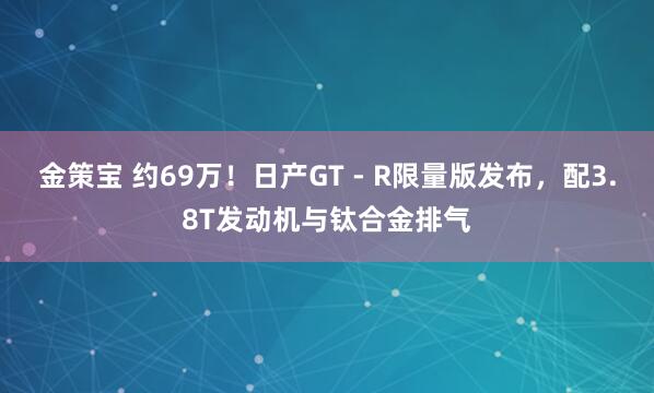 金策宝 约69万！日产GT - R限量版发布，配3.8T发动机与钛合金排气