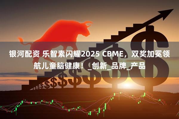 银河配资 乐智素闪耀2025 CBME，双奖加冕领航儿童脑健康！_创新_品牌_产品