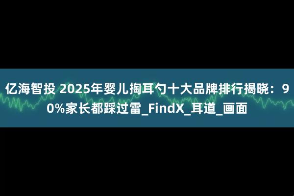 亿海智投 2025年婴儿掏耳勺十大品牌排行揭晓：90%家长都踩过雷_FindX_耳道_画面