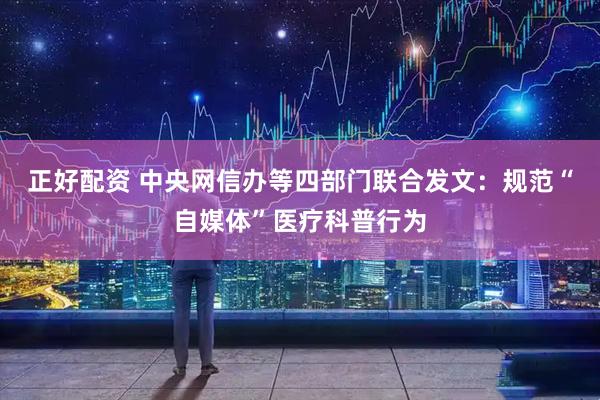 正好配资 中央网信办等四部门联合发文：规范“自媒体”医疗科普行为