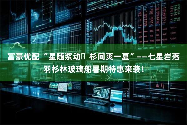 富豪优配 “星随浆动・杉间爽一夏”——七星岩落羽杉林玻璃船暑期特惠来袭！