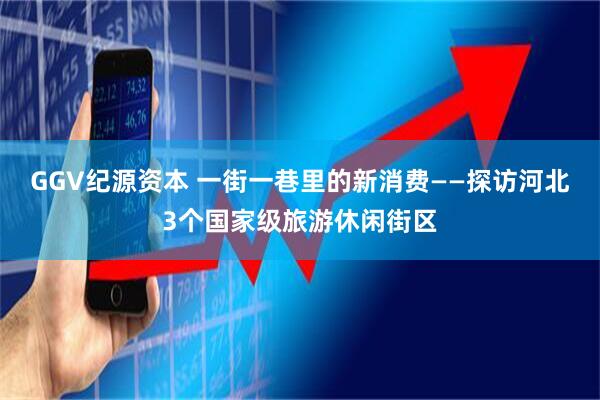 GGV纪源资本 一街一巷里的新消费——探访河北3个国家级旅游休闲街区