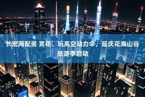 长宏网配资 赏花、玩高空动力伞，延庆花海山谷旅游季启动