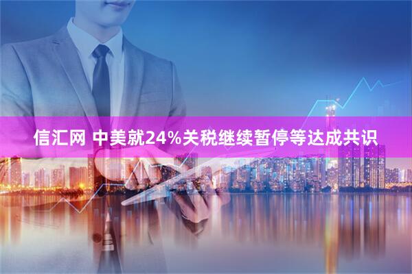 信汇网 中美就24%关税继续暂停等达成共识