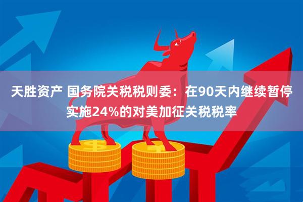 天胜资产 国务院关税税则委：在90天内继续暂停实施24%的对美加征关税税率