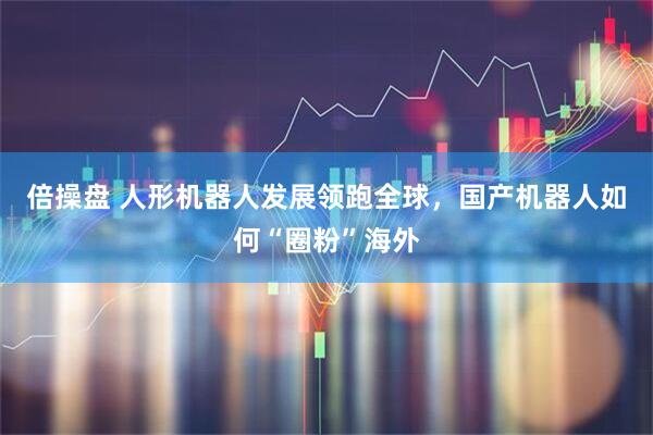 倍操盘 人形机器人发展领跑全球，国产机器人如何“圈粉”海外