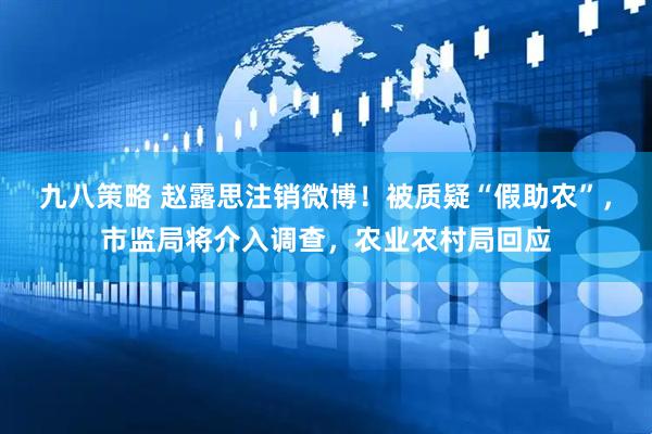 九八策略 赵露思注销微博！被质疑“假助农”，市监局将介入调查，农业农村局回应