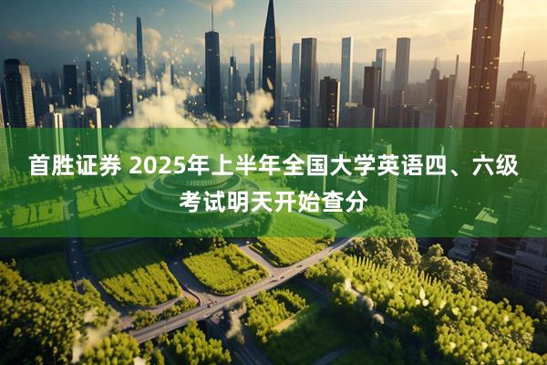 首胜证券 2025年上半年全国大学英语四、六级考试明天开始查分