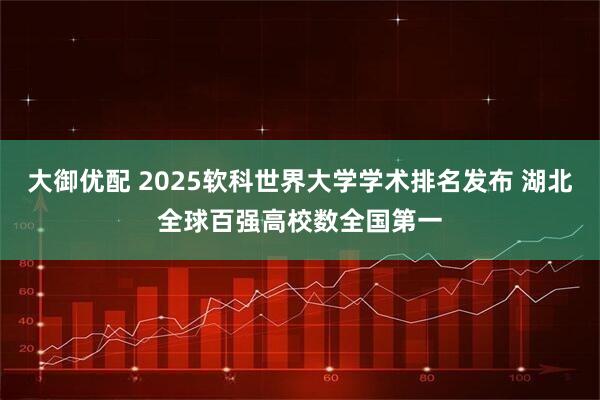 大御优配 2025软科世界大学学术排名发布 湖北全球百强高校数全国第一
