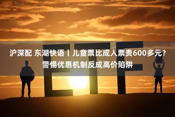 沪深配 东湖快语丨儿童票比成人票贵600多元？警惕优惠机制反成高价陷阱