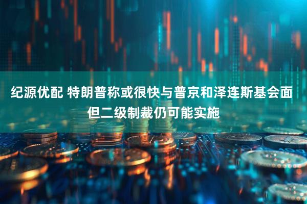 纪源优配 特朗普称或很快与普京和泽连斯基会面 但二级制裁仍可能实施