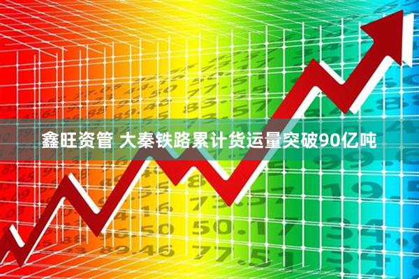 鑫旺资管 大秦铁路累计货运量突破90亿吨