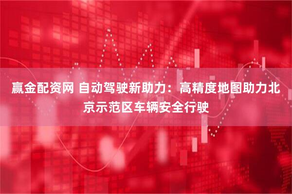 赢金配资网 自动驾驶新助力：高精度地图助力北京示范区车辆安全行驶