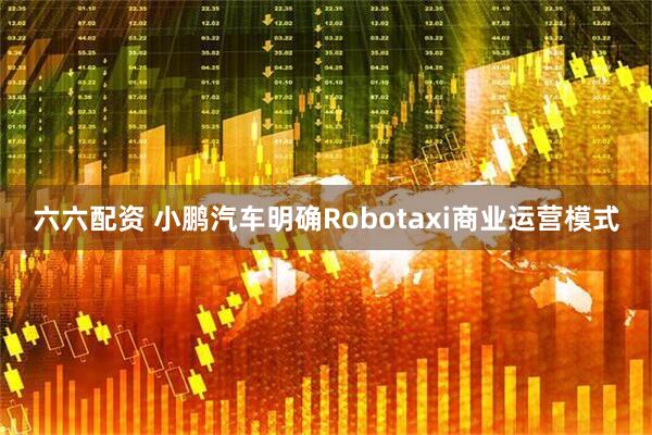 六六配资 小鹏汽车明确Robotaxi商业运营模式