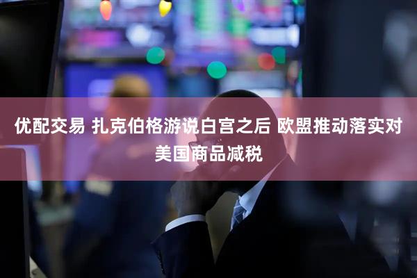 优配交易 扎克伯格游说白宫之后 欧盟推动落实对美国商品减税