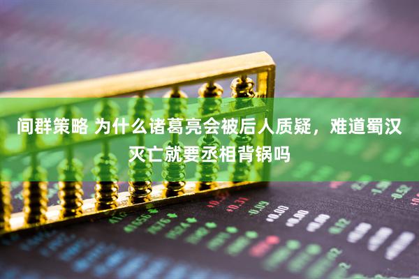 间群策略 为什么诸葛亮会被后人质疑，难道蜀汉灭亡就要丞相背锅吗