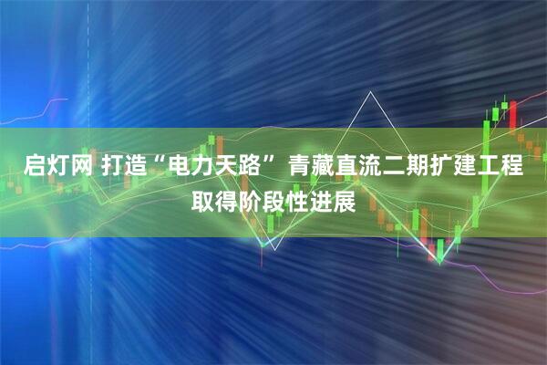 启灯网 打造“电力天路” 青藏直流二期扩建工程取得阶段性进展