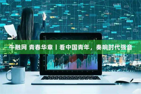 牛融网 青春华章丨看中国青年，奏响时代强音