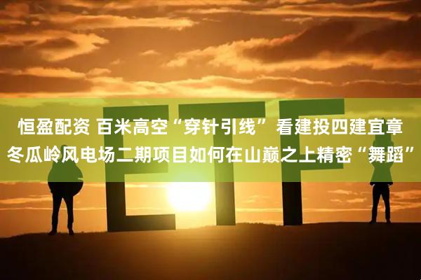 恒盈配资 百米高空“穿针引线” 看建投四建宜章冬瓜岭风电场二期项目如何在山巅之上精密“舞蹈”